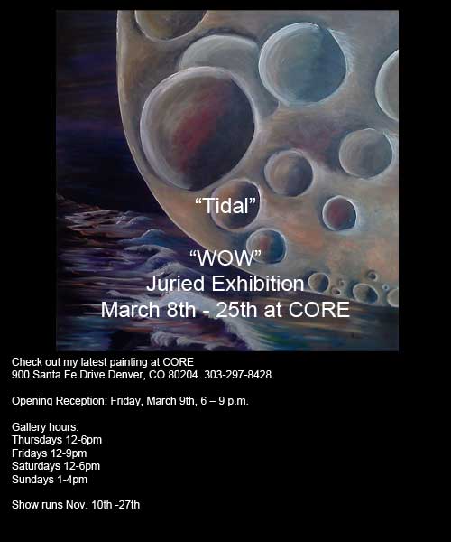 "Tidal" My latest painting in a Fantastic show at CORE New Art Space!
WOW – March 8 – 25, 2012
 In the Main Gallery
 Artist’s Reception:  March 9, 6-9pm

900 Santa Fe Drive
Denver, CO 80204. 
303-297-8428 

Thursdays 12-6pm
 Fridays 12-9pm
Saturdays 12-6pm
Sundays 1-4pm 